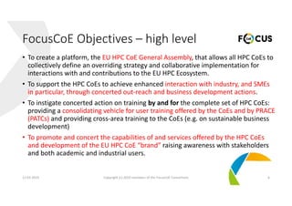 • To create a platform, the EU HPC CoE General Assembly, that allows all HPC CoEs to 
collectively define an overriding strategy and collaborative implementation for 
interactions with and contributions to the EU HPC Ecosystem.
• To support the HPC CoEs to achieve enhanced interaction with industry, and SMEs 
in particular, through concerted out‐reach and business development actions.
• To instigate concerted action on training by and for the complete set of HPC CoEs: 
providing a consolidating vehicle for user training offered by the CoEs and by PRACE 
(PATCs) and providing cross‐area training to the CoEs (e.g. on sustainable business 
development) 
• To promote and concert the capabilities of and services offered by the HPC CoEs
and development of the EU HPC CoE “brand” raising awareness with stakeholders 
and both academic and industrial users.
12.03.2019 Copyright (c) 2019 members of the FocusCoE Consortium 6
FocusCoE Objectives – high level
 