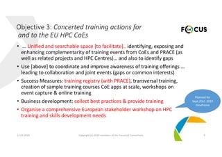 • … Unified and searchable space [to facilitate].. identifying, exposing and 
enhancing complementarity of training events from CoEs and PRACE (as 
well as related projects and HPC Centres)… and also to identify gaps
• Use [above] to coordinate and improve awareness of training offerings … 
leading to collaboration and joint events (gaps or common interests)
• Success Measures: training registry (with PRACE), transversal training, 
creation of sample training courses CoE apps at scale, workshops on 
event capture & online training
• Business development: collect best practices & provide training
• Organise a comprehensive European stakeholder workshop on HPC 
training and skills development needs
12.03.2019 Copyright (c) 2019 members of the FocusCoE Consortium 9
Objective 3: Concerted training actions for
and to the EU HPC CoEs
Planned for 
Sept./Oct. 2019 
timeframe
 