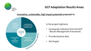 GCF Adaptation Results Areas
Innovative, sustainable, high impact potential proposals in:
In the project logframe:
• Incorporate indicators from the GCF
Results Management Framework
• Provide baseline data
• Set targets
 
