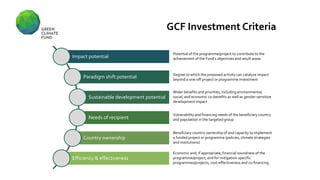 Impact potential
Paradigm shift potential
Sustainable development potential
Needs of recipient
Country ownership
Efficiency & effectiveness
Potential of the programme/project to contribute to the
achievement of the Fund's objectives and result areas
Economic and, if appropriate, financial soundness of the
programme/project, and for mitigation-specific
programmes/projects, cost-effectiveness and co-financing
Beneficiary country ownership of and capacity to implement
a funded project or programme (policies, climate strategies
and institutions)
Vulnerability and financing needs of the beneficiary country
and population in the targeted group
Wider benefits and priorities, including environmental,
social, and economic co-benefits as well as gender-sensitive
development impact
Degree to which the proposed activity can catalyze impact
beyond a one-off project or programme investment
GCF Investment Criteria
 