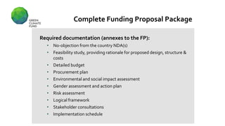 Complete Funding Proposal Package
Required documentation (annexes to the FP):
• No-objection from the country NDA(s)
• Feasibility study, providing rationale for proposed design, structure &
costs
• Detailed budget
• Procurement plan
• Environmental and social impact assessment
• Gender assessment and action plan
• Risk assessment
• Logical framework
• Stakeholder consultations
• Implementation schedule
 