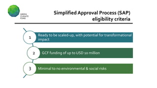 Simplified Approval Process (SAP)
eligibility criteria
Ready to be scaled-up, with potential for transformational
impact
GCF funding of up to USD 10 million
Minimal to no environmental & social risks
1
2
3
 