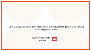 Le tecnologie trenchless per il risanamento e rinnovamento delle reti del Servizio
Idrico Integrato in Milano
Ing. Damiano Rossetti
MM SpA
 