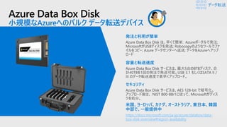 Azure Data Box Disk
小規模なAzureへのバルク データ転送デバイス
https://docs.microsoft.com/ja-jp/azure/databox/data-
box-disk-overview#region-availability
データ転送
 