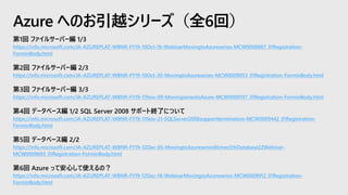 第1回 ファイルサーバー編 1/3
https://info.microsoft.com/JA-AZUREPLAT-WBNR-FY19-10Oct-16-WebinarMovingtoAzureseries-MCW0008867_01Registration-
ForminBody.html
第2回 ファイルサーバー編 2/3
https://info.microsoft.com/JA-AZUREPLAT-WBNR-FY19-10Oct-30-MovingtoAzureseries-MCW0009053_01Registration-ForminBody.html
第3回 ファイルサーバー編 3/3
https://info.microsoft.com/JA-AZUREPLAT-WBNR-FY19-11Nov-09-MovingseriestoAzure-MCW0009197_01Registration-ForminBody.html
第4回 データベース編 1/2 SQL Server 2008 サポート終了について
https://info.microsoft.com/JA-AZUREPLAT-WBNR-FY19-11Nov-21-SQLServer2008supporttermination-MCW0009442_01Registration-
ForminBody.html
第5回 データベース編 2/2
https://info.microsoft.com/JA-AZUREPLAT-WBNR-FY19-12Dec-05-MovingtoAzureseries6times5thDatabase22Webinar-
MCW0009693_01Registration-ForminBody.html
第6回 Azure って安心して使えるの？
https://info.microsoft.com/JA-AZUREPLAT-WBNR-FY19-12Dec-18-WebinarMovingtoAzureseries-MCW0009912_01Registration-
ForminBody.html
Azure へのお引越シリーズ（全6回）
 