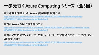 第1回 SLA を軸にした Azure 高可用性設計とは
https://info.microsoft.com/JA-AzureINFRA-WBNR-FY19-11Nov-08-AzureComputing-
MCW0009127_01Registration-ForminBody.html
第2回 Azure VM どれを選ぶの？
https://info.microsoft.com/JA-AzureINFRA-WBNR-FY19-11Nov-20-AzureVMIntensiveCourse-
MCW0009132_01Registration-ForminBody.html
第3回 VMSSやコンテナー オーケストレーターで、クラウドのコンピューティング リソー
スを使いこなす
https://info.microsoft.com/JA-AzureINFRA-WBNR-FY19-12Dec-04-AzureComputing-
MCW0009199_01Registration-ForminBody.html
一歩先行く Azure Computing シリーズ（全3回）
 
