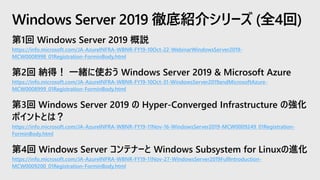 第1回 Windows Server 2019 概説
https://info.microsoft.com/JA-AzureINFRA-WBNR-FY19-10Oct-22-WebinarWindowsServer2019-
MCW0008998_01Registration-ForminBody.html
第2回 納得！ 一緒に使おう Windows Server 2019 & Microsoft Azure
https://info.microsoft.com/JA-AzureINFRA-WBNR-FY19-10Oct-31-WindowsServer2019andMicrosoftAzure-
MCW0008999_01Registration-ForminBody.html
第3回 Windows Server 2019 の Hyper-Converged Infrastructure の強化
ポイントとは？
https://info.microsoft.com/JA-AzureINFRA-WBNR-FY19-11Nov-16-WindowsServer2019-MCW0009249_01Registration-
ForminBody.html
第4回 Windows Server コンテナーと Windows Subsystem for Linuxの進化
https://info.microsoft.com/JA-AzureINFRA-WBNR-FY19-11Nov-27-WindowsServer2019FullIntroduction-
MCW0009200_01Registration-ForminBody.html
Windows Server 2019 徹底紹介シリーズ (全4回)
 