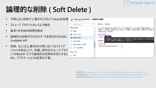 • 予期しない削除や上書きからブロック blobsを保護
• ストレージ アカウントのレベルで構成
• 最長1年の保持期間を構成
• 論理的な削除が行われたデータを復旧するための、
Undelete API
• 削除、もしくは上書きされた際にはいつもスナップ
ショットを取ることで、保護。既存のストレージ アカウ
ントのBlobサービスで論理的な削除を有効にするた
めに、アプリケーションの変更は不要。
論理的な削除 ( Soft Delete )
https://azure.microsoft.com/ja-jp/blog/soft-delete-for-azure-storage-blobs-ga/
https://docs.microsoft.com/ja-jp/azure/storage/blobs/storage-blob-soft-delete
https://github.com/Azure-Samples/storage-dotnet-blob-soft-delete
オブジェクト ストレージ
 