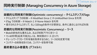 同時実行制御 (Managing Concurrency in Azure Storage)
https://docs.microsoft.com/ja-jp/azure/storage/common/storage-concurrency
楽観的な同時実行制御(Optimistic concurrency) – タイムスタンプ/ETags
• タイムスタンプ での制御 – If-Modified-Since と If-UnModified-Since を利用
• ETag での制御 – If-Match と If-None-Match を利用
• 提示されたタイムスタンプ、もしくはEtagの条件付き更新は、条件に適合しなければ失敗
悲観的な同時実行制御(Pessimistic Concurrency) – リース
• Blobの排他的な書き込み、および削除アクセスをリース
• 15-60秒間(延長可能)もしくは、無制限のリース (ロック)
• チェーン/ワークフローで所有権を取得するために、リースIDを変更可能
• コンテナーの削除を防ぐため、コンテナーを取得可能
最終書き込み者優先 (デフォルト)
オブジェクト ストレージ
 