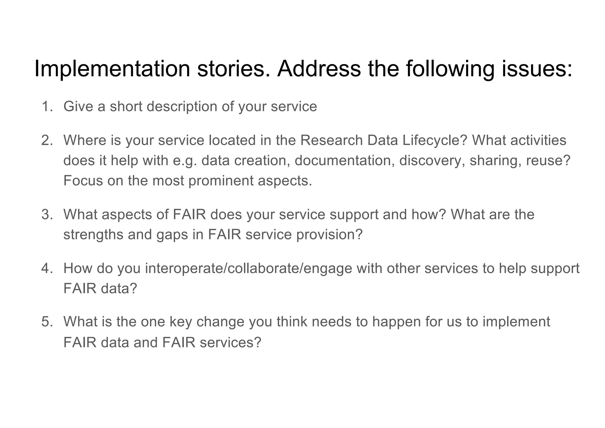 Implementation stories. Address the following issues:
1. Give a short description of your service
2. Where is your service located in the Research Data Lifecycle? What activities
does it help with e.g. data creation, documentation, discovery, sharing, reuse?
Focus on the most prominent aspects.
3. What aspects of FAIR does your service support and how? What are the
strengths and gaps in FAIR service provision?
4. How do you interoperate/collaborate/engage with other services to help support
FAIR data?
5. What is the one key change you think needs to happen for us to implement
FAIR data and FAIR services?
 