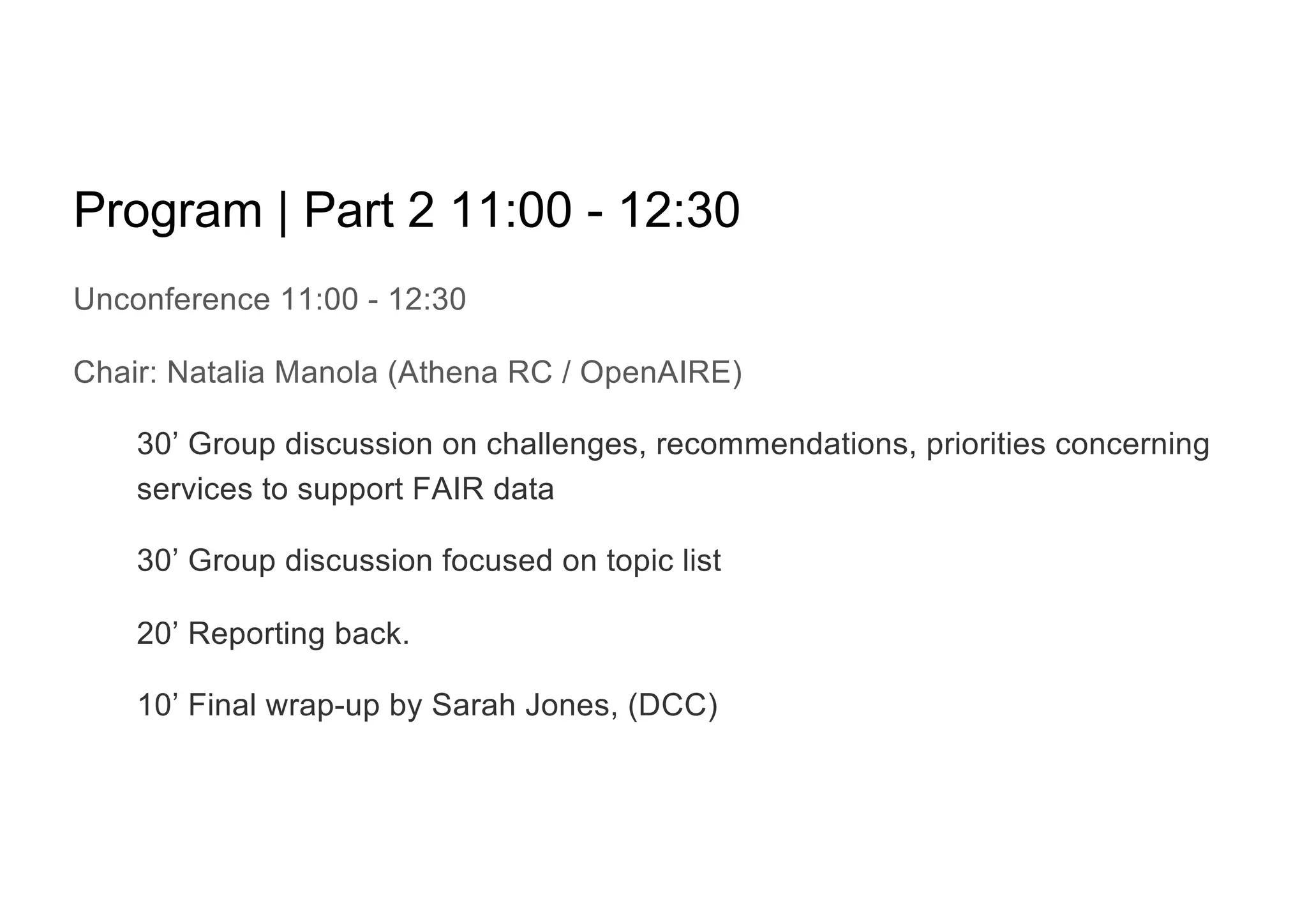 Program | Part 2 11:00 - 12:30
Unconference 11:00 - 12:30
Chair: Natalia Manola (Athena RC / OpenAIRE)
30’ Group discussion on challenges, recommendations, priorities concerning
services to support FAIR data
30’ Group discussion focused on topic list
20’ Reporting back.
10’ Final wrap-up by Sarah Jones, (DCC)
 