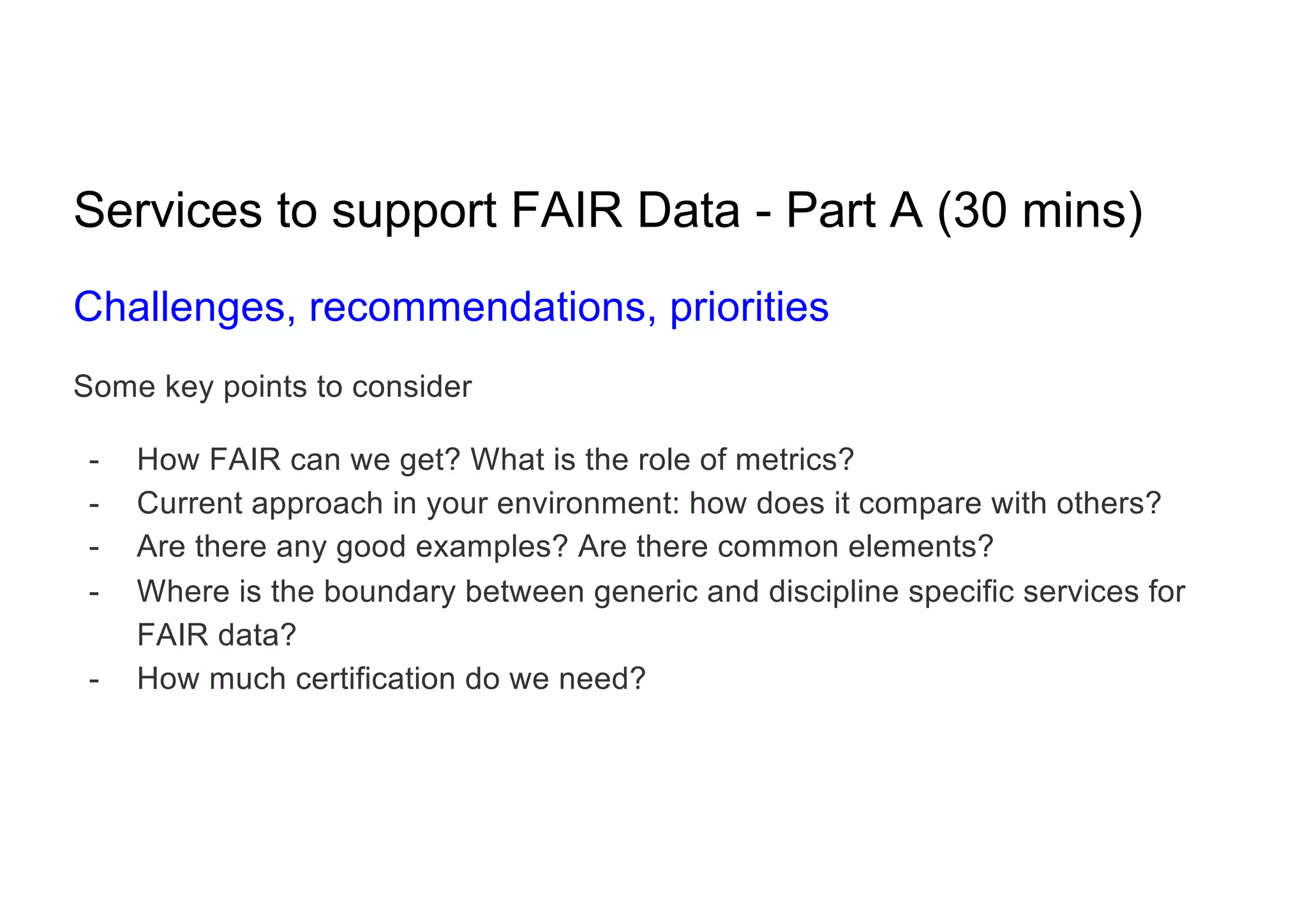 Services to support FAIR Data - Part A (30 mins)
Challenges, recommendations, priorities
Some key points to consider
- How FAIR can we get? What is the role of metrics?
- Current approach in your environment: how does it compare with others?
- Are there any good examples? Are there common elements?
- Where is the boundary between generic and discipline specific services for
FAIR data?
- How much certification do we need?
 