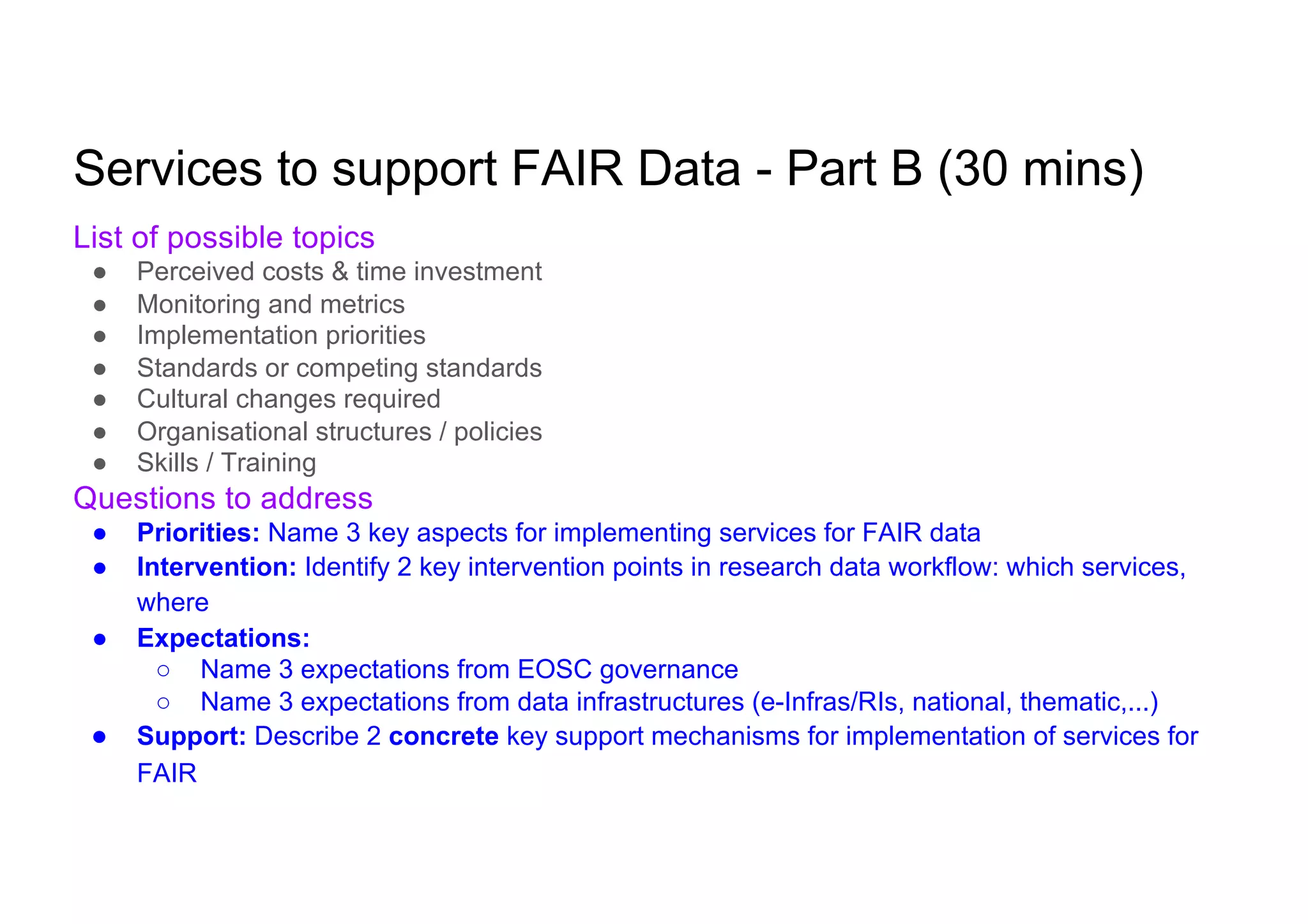 Services to support FAIR Data - Part B (30 mins)
List of possible topics
● Perceived costs & time investment
● Monitoring and metrics
● Implementation priorities
● Standards or competing standards
● Cultural changes required
● Organisational structures / policies
● Skills / Training
Questions to address
● Priorities: Name 3 key aspects for implementing services for FAIR data
● Intervention: Identify 2 key intervention points in research data workflow: which services,
where
● Expectations:
○ Name 3 expectations from EOSC governance
○ Name 3 expectations from data infrastructures (e-Infras/RIs, national, thematic,...)
● Support: Describe 2 concrete key support mechanisms for implementation of services for
FAIR
 
