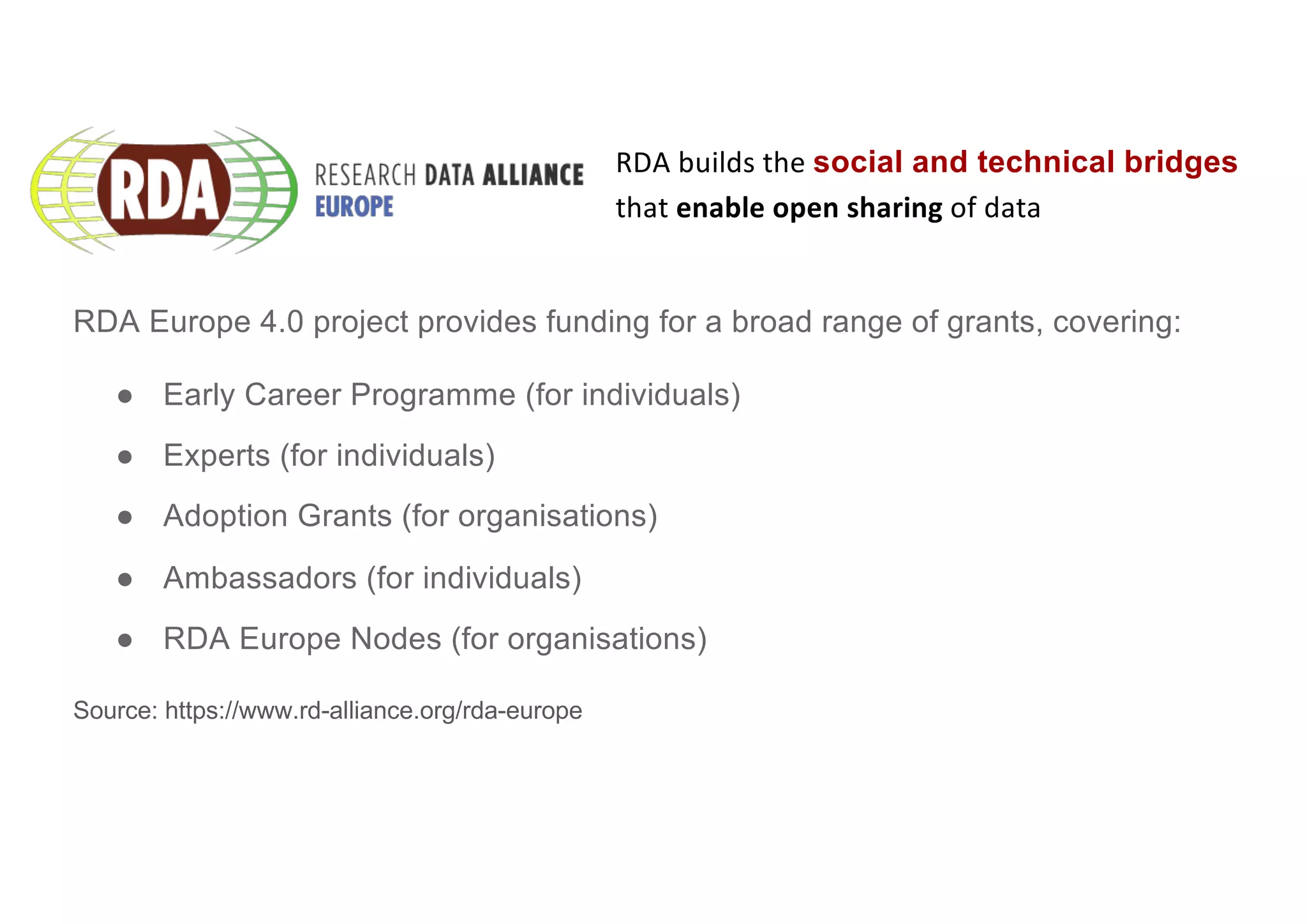 RDA Europe 4.0 project provides funding for a broad range of grants, covering:
● Early Career Programme (for individuals)
● Experts (for individuals)
● Adoption Grants (for organisations)
● Ambassadors (for individuals)
● RDA Europe Nodes (for organisations)
Source: https://www.rd-alliance.org/rda-europe
RDA builds the social and technical bridges
that enable open sharing of data
 