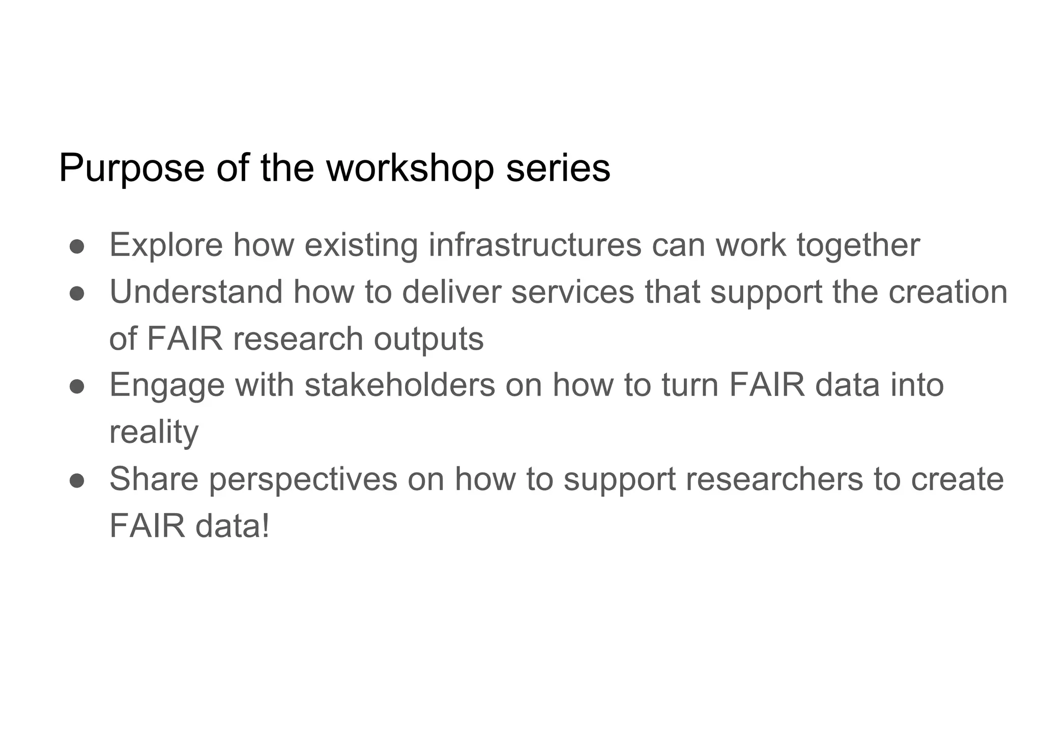 Purpose of the workshop series
● Explore how existing infrastructures can work together
● Understand how to deliver services that support the creation
of FAIR research outputs
● Engage with stakeholders on how to turn FAIR data into
reality
● Share perspectives on how to support researchers to create
FAIR data!
 
