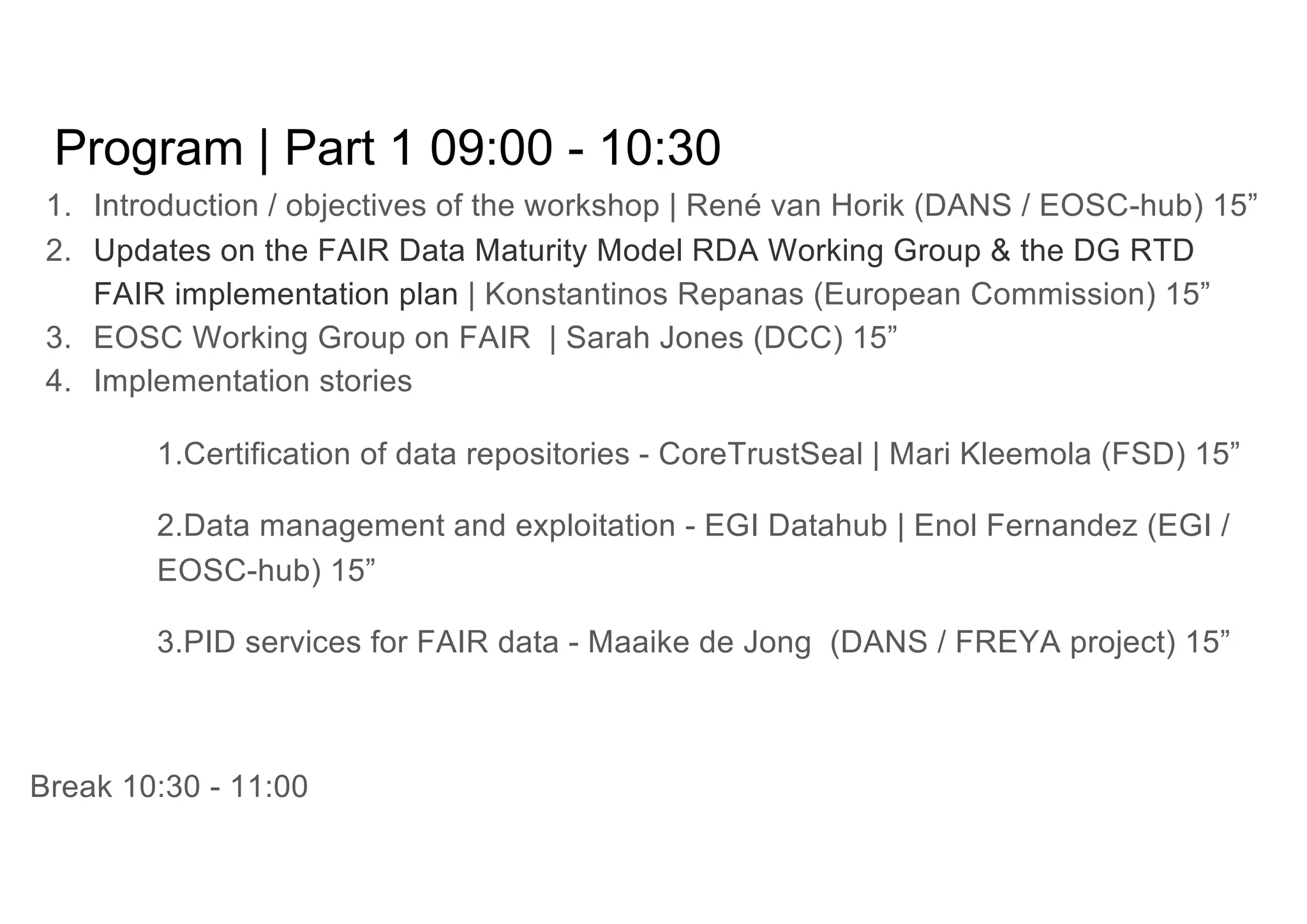 Program | Part 1 09:00 - 10:30
1. Introduction / objectives of the workshop | René van Horik (DANS / EOSC-hub) 15”
2. Updates on the FAIR Data Maturity Model RDA Working Group & the DG RTD
FAIR implementation plan | Konstantinos Repanas (European Commission) 15”
3. EOSC Working Group on FAIR | Sarah Jones (DCC) 15”
4. Implementation stories
1.Certification of data repositories - CoreTrustSeal | Mari Kleemola (FSD) 15”
2.Data management and exploitation - EGI Datahub | Enol Fernandez (EGI /
EOSC-hub) 15”
3.PID services for FAIR data - Maaike de Jong (DANS / FREYA project) 15”
Break 10:30 - 11:00
 