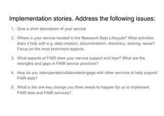 Implementation stories. Address the following issues:
1. Give a short description of your service
2. Where is your service located in the Research Data Lifecycle? What activities
does it help with e.g. data creation, documentation, discovery, sharing, reuse?
Focus on the most prominent aspects.
3. What aspects of FAIR does your service support and how? What are the
strengths and gaps in FAIR service provision?
4. How do you interoperate/collaborate/engage with other services to help support
FAIR data?
5. What is the one key change you think needs to happen for us to implement
FAIR data and FAIR services?
 
