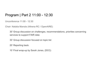 Program | Part 2 11:00 - 12:30
Unconference 11:00 - 12:30
Chair: Natalia Manola (Athena RC / OpenAIRE)
30’ Group discussion on challenges, recommendations, priorities concerning
services to support FAIR data
30’ Group discussion focused on topic list
20’ Reporting back.
10’ Final wrap-up by Sarah Jones, (DCC)
 
