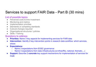 Services to support FAIR Data - Part B (30 mins)
List of possible topics
● Perceived costs & time investment
● Monitoring and metrics
● Implementation priorities
● Standards or competing standards
● Cultural changes required
● Organisational structures / policies
● Skills / Training
Questions to address
● Priorities: Name 3 key aspects for implementing services for FAIR data
● Intervention: Identify 2 key intervention points in research data workflow: which services,
where
● Expectations:
○ Name 3 expectations from EOSC governance
○ Name 3 expectations from data infrastructures (e-Infras/RIs, national, thematic,...)
● Support: Describe 2 concrete key support mechanisms for implementation of services for
FAIR
 