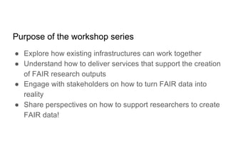 Purpose of the workshop series
● Explore how existing infrastructures can work together
● Understand how to deliver services that support the creation
of FAIR research outputs
● Engage with stakeholders on how to turn FAIR data into
reality
● Share perspectives on how to support researchers to create
FAIR data!
 