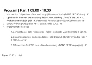 Program | Part 1 09:00 - 10:30
1. Introduction / objectives of the workshop | René van Horik (DANS / EOSC-hub) 15”
2. Updates on the FAIR Data Maturity Model RDA Working Group & the DG RTD
FAIR implementation plan | Konstantinos Repanas (European Commission) 15”
3. EOSC Working Group on FAIR | Sarah Jones (DCC) 15”
4. Implementation stories
1.Certification of data repositories - CoreTrustSeal | Mari Kleemola (FSD) 15”
2.Data management and exploitation - EGI Datahub | Enol Fernandez (EGI /
EOSC-hub) 15”
3.PID services for FAIR data - Maaike de Jong (DANS / FREYA project) 15”
Break 10:30 - 11:00
 