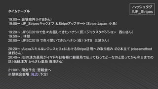 タイムテーブル
19:00～ 会場案内（HTBさん）
19:05～：JP_Stripesキックオフ ＆Stripeアップデート（Stripe Japan：小島）
19:20～：JPSC2019で色々お話してきたハナシ（仮）（ジャクスタポジション 西山さん）
19:50～： 休憩
20:00～：JPSC2019 で色々聞いてきたハナシ（仮）（HTB 三浦さん）
20:20～：Alexaスキル&レジレスカフェにおけるStripe活用への取り組み の2本立て (classmethod
清野さん）
20:40～：街の漢方薬局がイマドキお客様に郵便局で払ってねってどーなのと思ってから今日までの
話（伝統漢方 からさわ薬局 唐澤さん）
21:00～ 閉会予定：懇親会へ
※懇親会会場：俺流（予定）
ハッシュタグ
#JP_Stripes
 