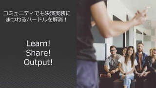 Learn!
Share!
Output!
コミュニティでも決済実装に
まつわるハードルを解消！
 