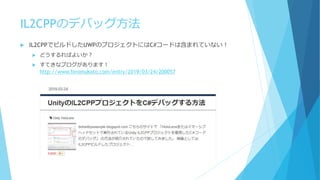 IL2CPPのデバッグ方法
 IL2CPPでビルドしたUWPのプロジェクトにはC#コードは含まれていない！
 どうするればよいか？
 すてきなブログがあります！
http://www.hiromukato.com/entry/2019/0...