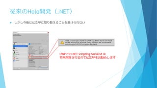 従来のHolo開発（.NET）
 しかし今後はIL2CPPに切り替えることを避けられない
UWPでの.NET scripting backend は
将来削除されるのでIL2CPPをお勧めします
 