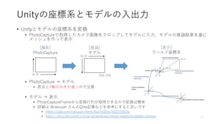 Unityの座標系とモデルの入出力
• Unityとモデルの座標系を変換
• PhotoCaptureで取得したカメラ画像をクロップしてモデルに入力、モデルの推論結果を基に
メッシュを作って表示
• PhotoCapture ⇒ モデル
• 原点とY軸の向きが違うので注意
• モデル ⇒ 表示
• PhotoCaptureFrameから変換行列が取得できるので変換は簡単
• 詳細は @rakusan さんのQiita記事などを参考にすると良いです
• https://qiita.com/rakusan/items/6af7d35dc7b0222952fa
• https://docs.microsoft.com/ja-jp/windows/mixed-reality/locatable-camera 10
[撮影]
PhotoCapture
[推論]
モデル
[表示]
ワールド座標系
(0, 0)
(0, 0)
(224, 224)
 