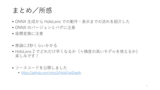 まとめ／所感
• ONNX 生成から HoloLens での動作・表示までの流れを紹介した
• ONNX のバージョンとバグに注意
• 座標変換に注意
• 推論に2秒くらいかかる
• HoloLens 2 でどれだけ早くなるか（≒精度の高いモデルを使えるか）
楽しみです！
• ソースコードを公開しました
• https://github.com/miso3/HoloFastDepth
11
 