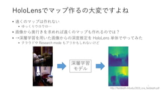 HoloLensでマップ作るの大変ですよね
• 遠くのマップは作れない
• ゆっくりウロウロ…
• 画像から奥行きを求めれば遠くのマップも作れるのでは？
• →深層学習を用いた画像からの深度推定を HoloLens 単体でやってみた
• クラウドや Research mode もアリかもしれないけど
http://fastdepth.mit.edu/2019_icra_fastdepth.pdf
3
深層学習
モデル
 