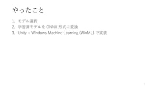 やったこと
1. モデル選択
2. 学習済モデルを ONNX 形式に変換
3. Unity + Windows Machine Learning (WinML) で実装
5
 