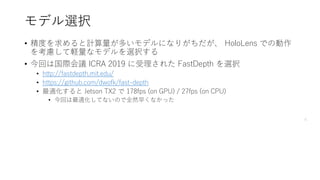 モデル選択
• 精度を求めると計算量が多いモデルになりがちだが、 HoloLens での動作
を考慮して軽量なモデルを選択する
• 今回は国際会議 ICRA 2019 に受理された FastDepth を選択
• http://fastdepth.mit.edu/
• https://github.com/dwofk/fast-depth
• 最適化すると Jetson TX2 で 178fps (on GPU) / 27fps (on CPU)
• 今回は最適化してないので全然早くなかった
6
 