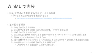 WinML で実装
• UnityでWinMLを利用するプロジェクトの作成
• アキヒロさんのブログが参考になりました
• http://akihiro-document.azurewebsites.net/post/hololens_windowsmachinelearningunity/
• 基本的な手順は
1. Unityプロジェクトを作る
2. Unity側で必要な物を実装（GameObject設置、イベント登録など）
3. UWPプロジェクトをビルド
4. Visual StudioでUWPプロジェクトを開いてビルドターゲットのバージョンを1809に変更
5. ONNXファイルをAssetsにDrag & Drop
6. VSが自動でモデルのインタフェースを生成してくれるのでそれを利用して推論部分を実装
7. Unity側をいじったらUWPプロジェクトを再ビルド
• ONNXファイルを毎回読み込み直す必要はない
9
 