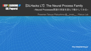 1
【DLHacks LT】The Neural Process Family
−Neural Processes関連の実装を読んで動かしてみる−
Presenter:Tatsuya Matsushima @__tmats__ , Matsuo Lab
 