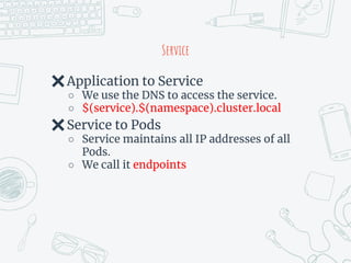 Service
✖Application to Service
○ We use the DNS to access the service.
○ $(service).$(namespace).cluster.local
✖Service to Pods
○ Service maintains all IP addresses of all
Pods.
○ We call it endpoints
 
