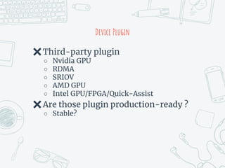Device Plugin
✖Third-party plugin
○ Nvidia GPU
○ RDMA
○ SRIOV
○ AMD GPU
○ Intel GPU/FPGA/Quick-Assist
✖Are those plugin production-ready ?
○ Stable?
 