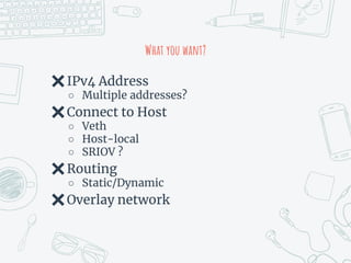 What you want?
✖IPv4 Address
○ Multiple addresses?
✖Connect to Host
○ Veth
○ Host-local
○ SRIOV ?
✖Routing
○ Static/Dynamic
✖Overlay network
 