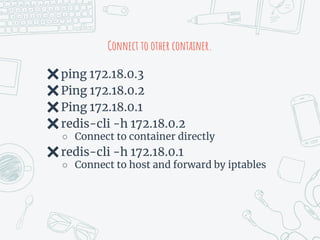 Connect to other container.
✖ping 172.18.0.3
✖Ping 172.18.0.2
✖Ping 172.18.0.1
✖redis-cli -h 172.18.0.2
○ Connect to container directly
✖redis-cli -h 172.18.0.1
○ Connect to host and forward by iptables
 