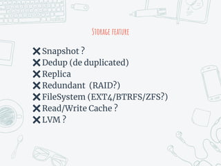 Storage feature
✖Snapshot ?
✖Dedup (de duplicated)
✖Replica
✖Redundant (RAID?)
✖FileSystem (EXT4/BTRFS/ZFS?)
✖Read/Write Cache ?
✖LVM ?
 