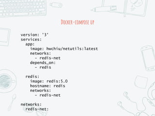 Docker-compose up
version: '3'
services:
app:
image: hwchiu/netutils:latest
networks:
- redis-net
depends_on:
- redis
redis:
image: redis:5.0
hostname: redis
networks:
- redis-net
networks:
redis-net:
 