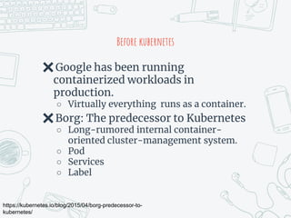 Before kubernetes
✖Google has been running
containerized workloads in
production.
○ Virtually everything runs as a container.
✖Borg: The predecessor to Kubernetes
○ Long-rumored internal container-
oriented cluster-management system.
○ Pod
○ Services
○ Label
https://kubernetes.io/blog/2015/04/borg-predecessor-to-
kubernetes/
 