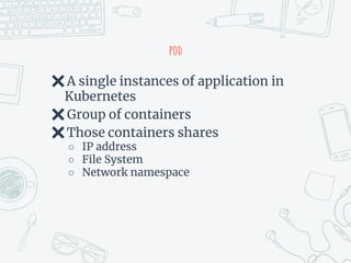 pod
✖A single instances of application in
Kubernetes
✖Group of containers
✖Those containers shares
○ IP address
○ File System
○ Network namespace
 
