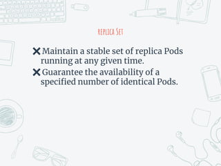 replica Set
✖Maintain a stable set of replica Pods
running at any given time.
✖Guarantee the availability of a
specified number of identical Pods.
 