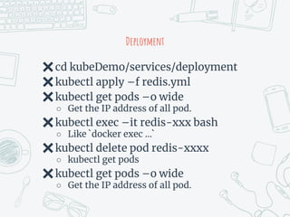 Deployment
✖cd kubeDemo/services/deployment
✖kubectl apply –f redis.yml
✖kubectl get pods –o wide
○ Get the IP address of all pod.
✖kubectl exec –it redis-xxx bash
○ Like `docker exec …`
✖kubectl delete pod redis-xxxx
○ kubectl get pods
✖kubectl get pods –o wide
○ Get the IP address of all pod.
 