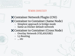 Network connectivity
✖Container Network Plugin (CNI)
✖Container to Container (Same Node)
○ Simplest approach is bridge mode
○ Same as Docker default network
✖Container to Container (Cross Node)
○ Overlay Network (VXLAN/GRE)
○ L3 Routing
○ … etc
 
