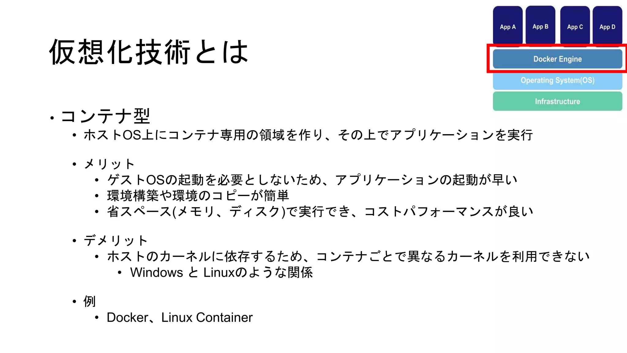 仮想化技術とは
• コンテナ型
• ホストOS上にコンテナ専用の領域を作り、その上でアプリケーションを実行
• メリット
• ゲストOSの起動を必要としないため、アプリケーションの起動が早い
• 環境構築や環境のコピーが簡単
• 省スペース(メモリ、ディスク)で実行でき、コストパフォーマンスが良い
• デメリット
• ホストのカーネルに依存するため、コンテナごとで異なるカーネルを利用できない
• Windows と Linuxのような関係
• 例
• Docker、Linux Container
 