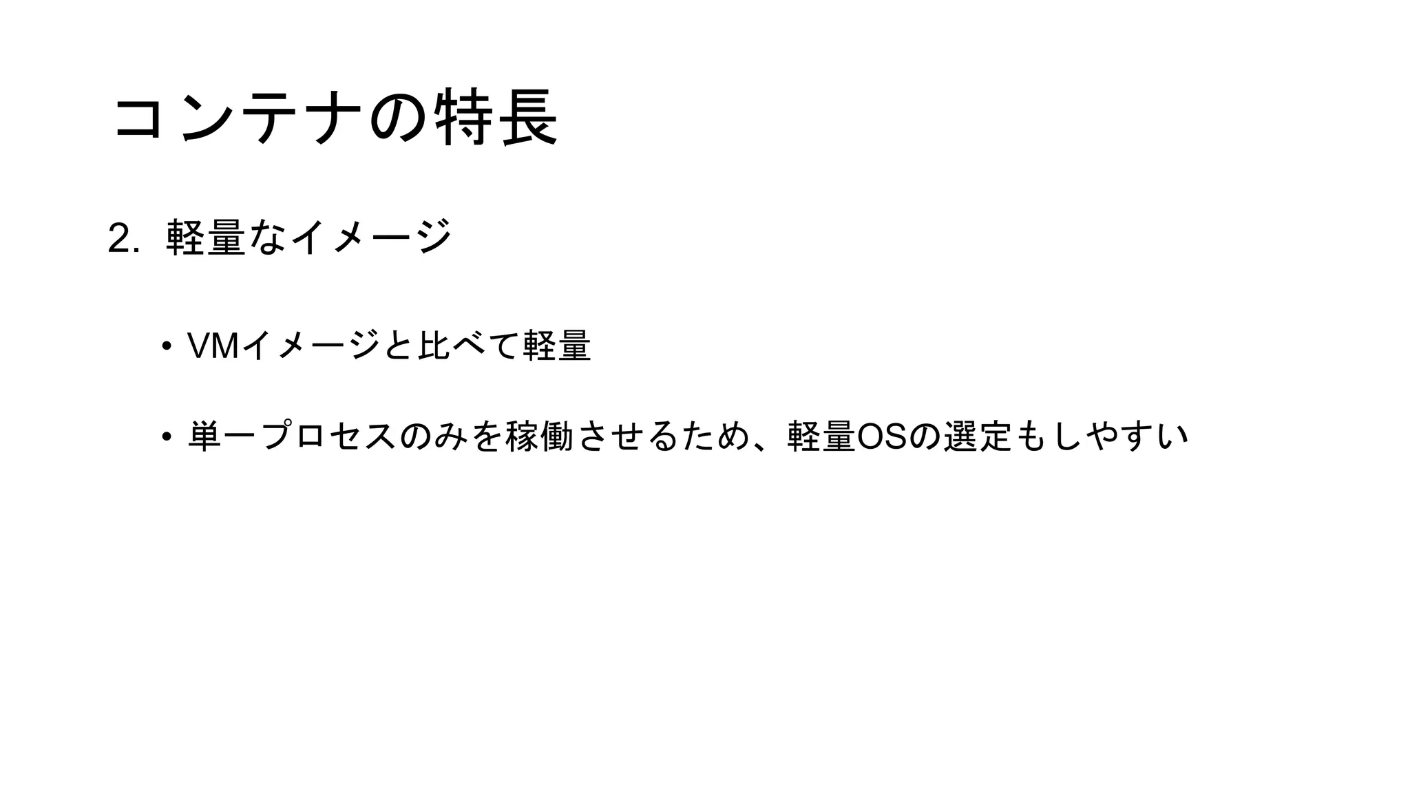 コンテナの特長
2. 軽量なイメージ
• VMイメージと比べて軽量
• 単一プロセスのみを稼働させるため、軽量OSの選定もしやすい
 