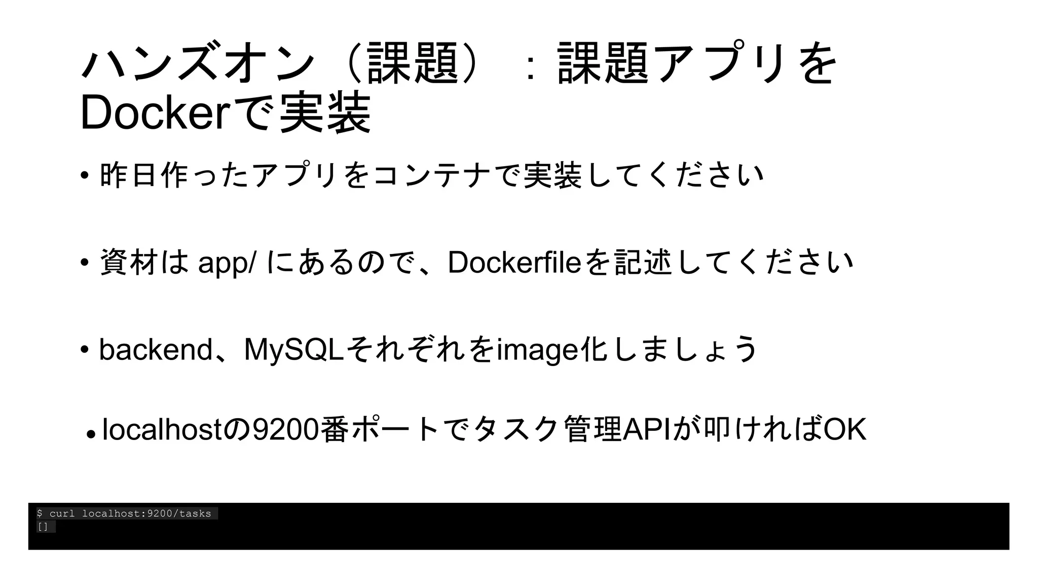 ハンズオン（課題）：課題アプリを
Dockerで実装
• 昨日作ったアプリをコンテナで実装してください
• 資材は app/ にあるので、Dockerfileを記述してください
• backend、MySQLそれぞれをimage化しましょう
● localhostの9200番ポートでタスク管理APIが叩ければOK
$ curl localhost:9200/tasks
[]
 